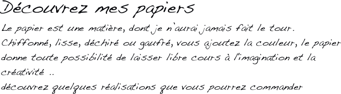 Découvrez mes papiers
Le papier est une matière, dont je n’aurai jamais fait le tour.
Chiffonné, lisse, déchiré ou gaufré, vous ajoutez la couleur, le papier donne toute possibilité de laisser libre cours à l'imagination et la créativité ..
découvrez quelques réalisations que vous pourrez commander
